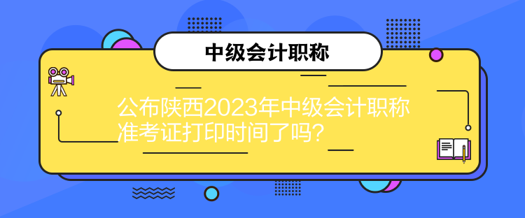 公布陕西2023年中级会计职称准考证打印时间了吗？