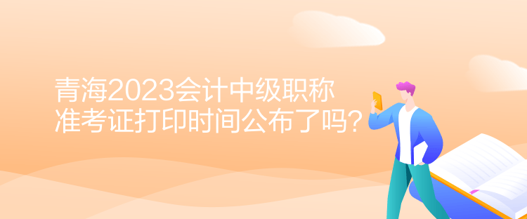 青海2023会计中级职称准考证打印时间公布了吗？