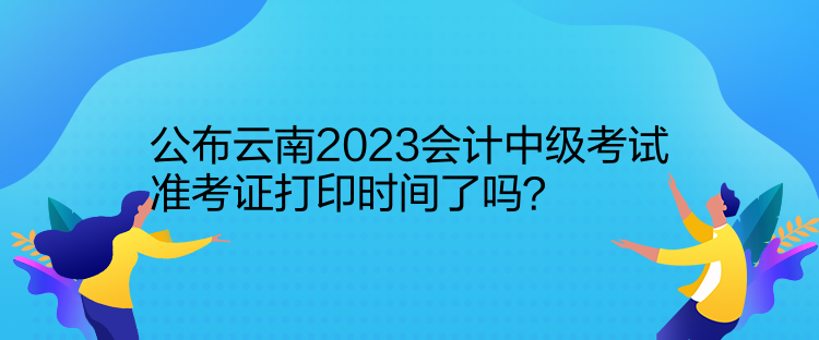 公布云南2023会计中级考试准考证打印时间了吗？