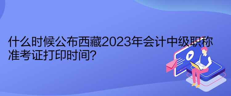 什么时候公布西藏2023年会计中级职称准考证打印时间？