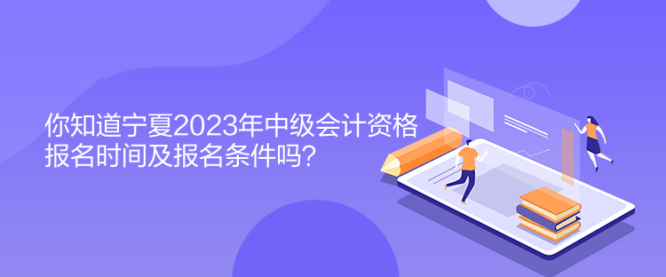 你知道宁夏2023年中级会计资格报名时间及报名条件吗？