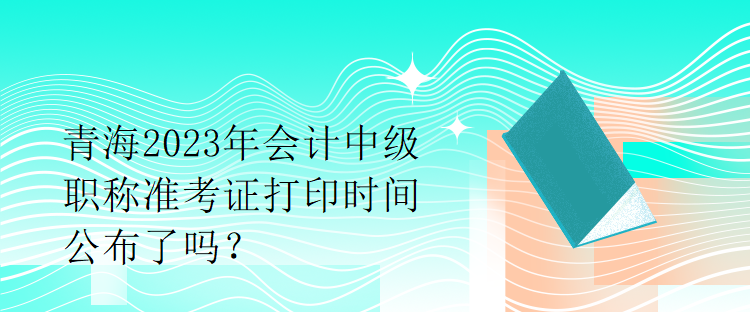 青海2023年会计中级职称准考证打印时间公布了吗？