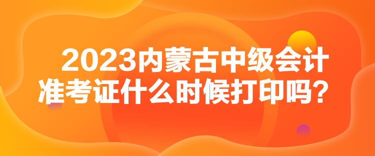 2023内蒙古中级会计准考证什么时候打印吗？