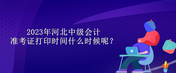 2023年河北中级会计准考证打印时间什么时候呢？