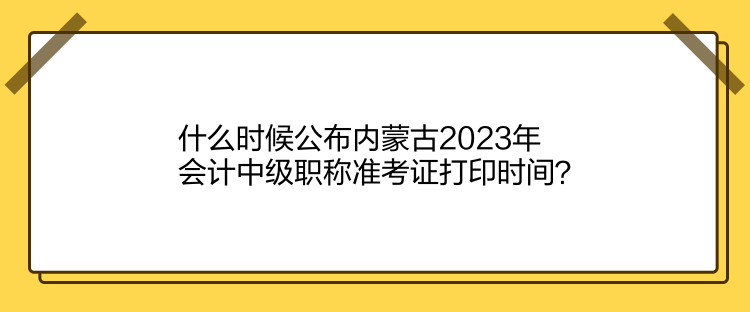 什么时候公布内蒙古2023年会计中级职称准考证打印时间？
