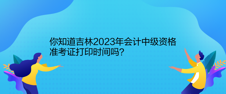 你知道吉林2023年会计中级资格准考证打印时间吗？