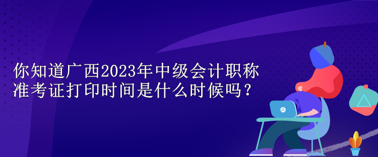 你知道广西2023年中级会计职称准考证打印时间是什么时候吗？