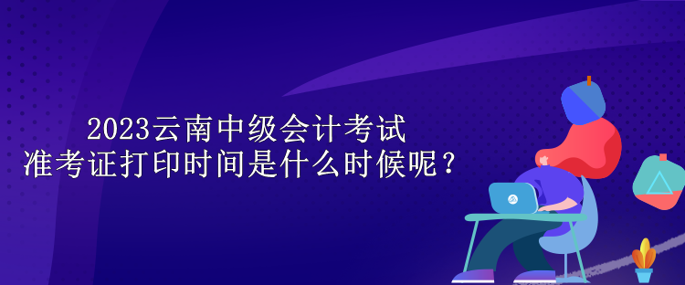 2023云南中级会计考试准考证打印时间是什么时候呢？