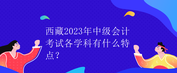 西藏2023年中级会计考试各学科有什么特点？