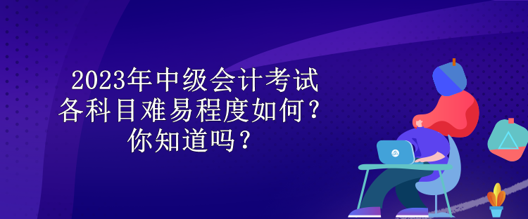 2023年中级会计考试各科目难易程度如何？你知道吗？