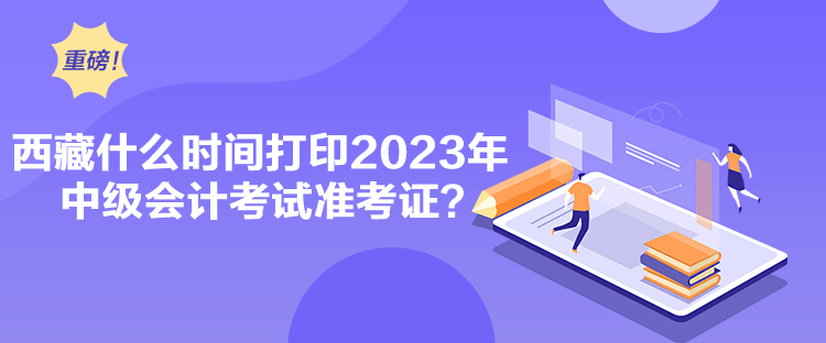 西藏什么时间打印2023年中级会计考试准考证？