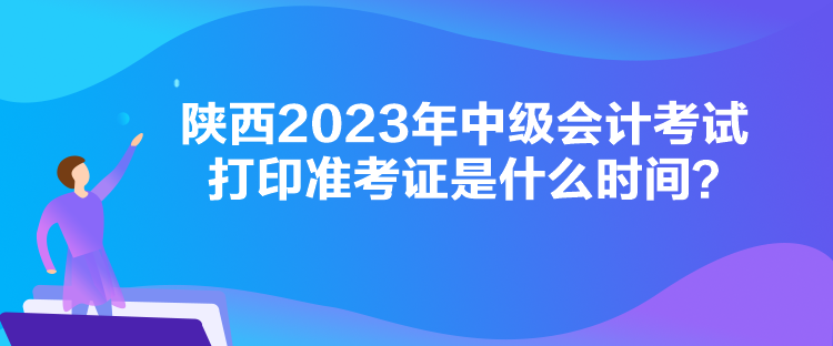 陕西2023年中级会计考试打印准考证是什么时间？