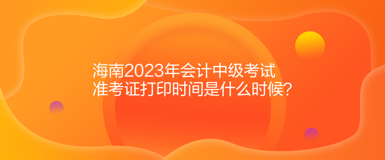 海南2023年会计中级考试准考证打印时间是什么时候？