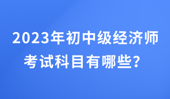 2023年初中级经济师考试科目有哪些？