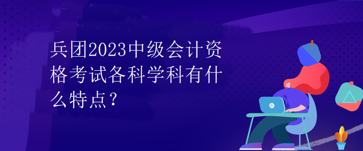 兵团2023中级会计资格考试各科学科有什么特点？