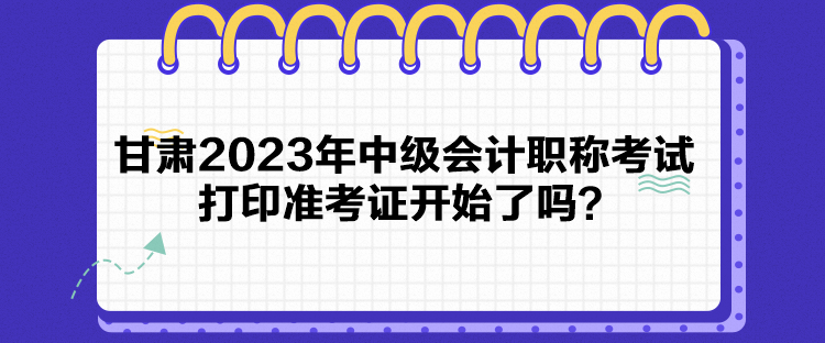 甘肃2023年中级会计职称考试打印准考证开始了吗？