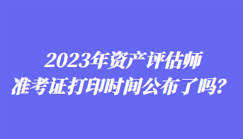 2023年资产评估师准考证打印时间公布了吗？