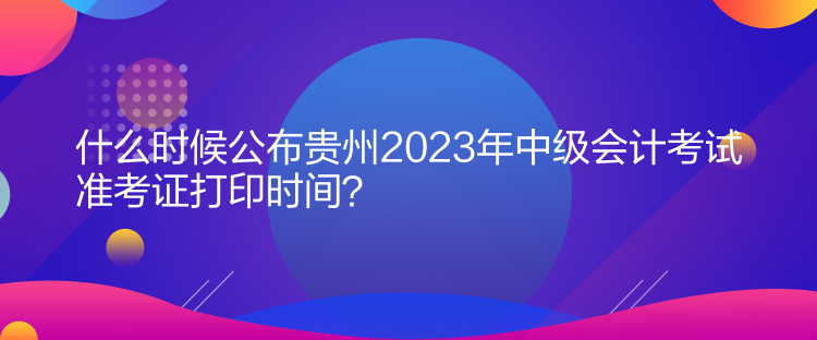 什么时候公布贵州2023年中级会计考试准考证打印时间？