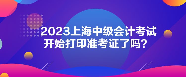 2023上海中级会计考试开始打印准考证了吗？