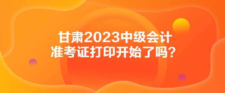 甘肃2023中级会计准考证打印开始了吗？