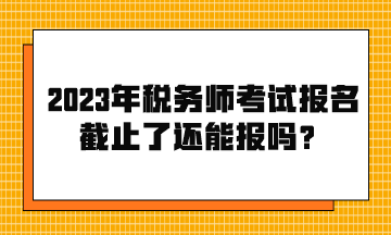 2023年税务师考试报名截止了还能报吗？