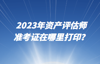 2023年资产评估师准考证在哪里打印？