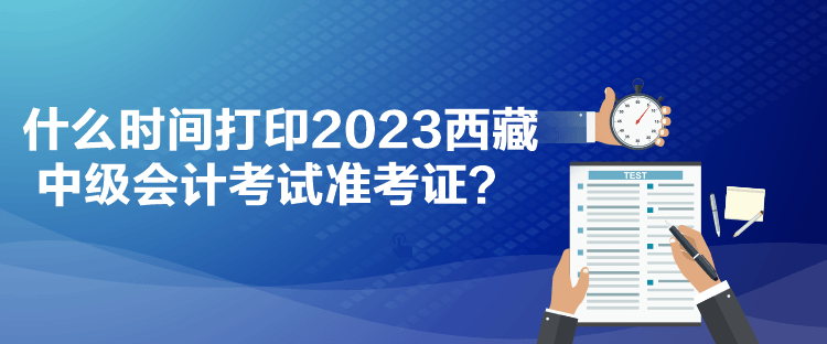 什么时间打印2023西藏中级会计考试准考证？