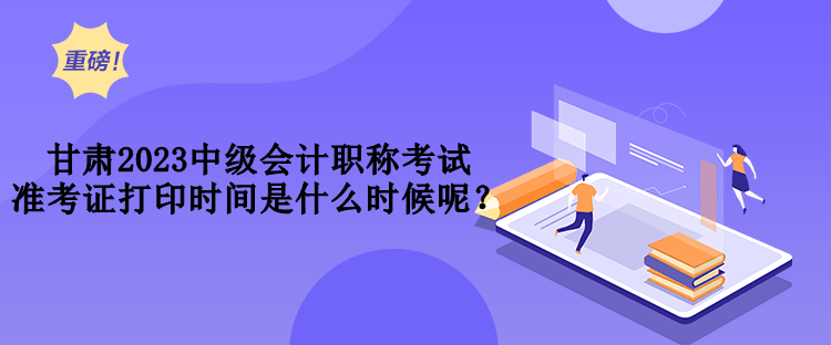 甘肃2023中级会计职称考试准考证打印时间是什么时候呢？