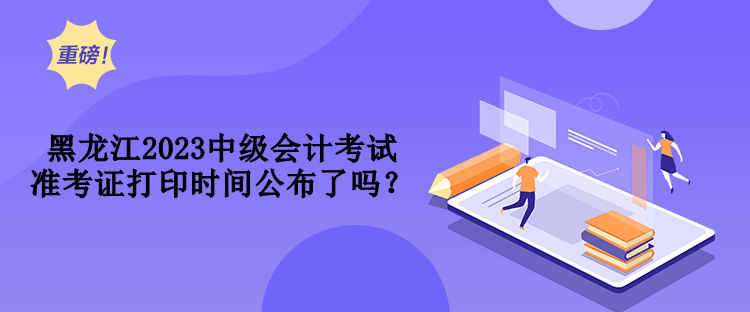 黑龙江2023中级会计考试准考证打印时间公布了吗？