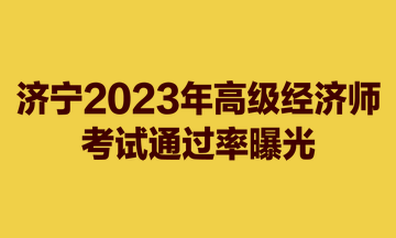 惊！济宁2023年高级经济师考试通过率曝光！仅23.3%！