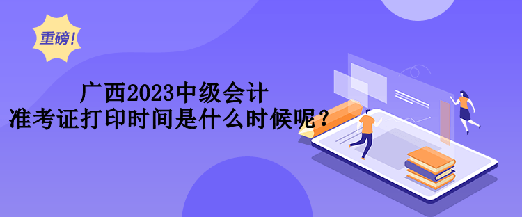 广西2023中级会计准考证打印时间是什么时候呢？
