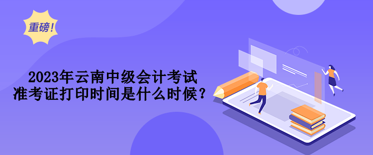2023年云南中级会计考试准考证打印时间是什么时候？