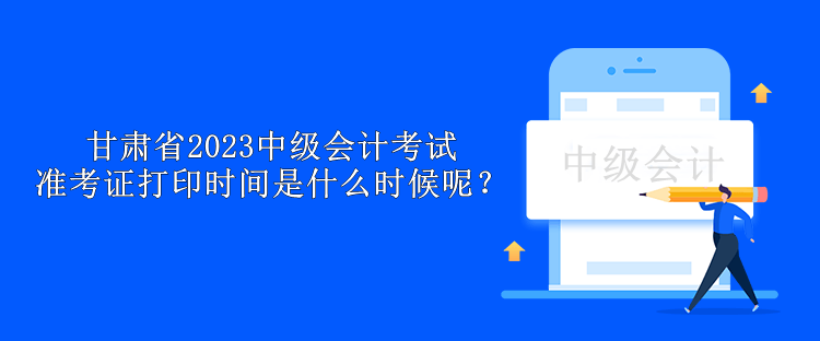 甘肃省2023中级会计考试准考证打印时间是什么时候呢？