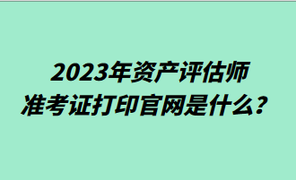 2023年资产评估师准考证打印官网是什么？