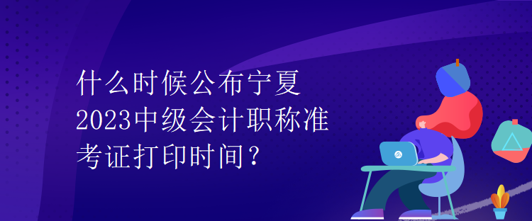 什么时候公布宁夏2023中级会计职称准考证打印时间？