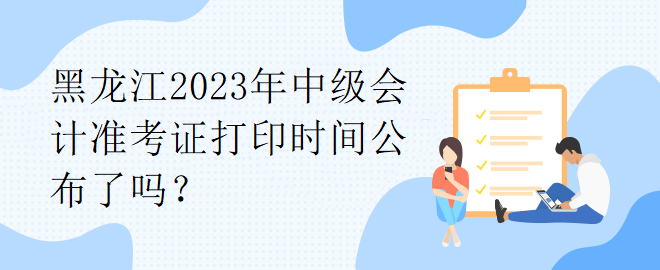 黑龙江2023年中级会计准考证打印时间公布了吗？