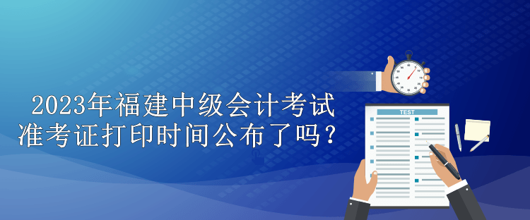 2023年福建中级会计考试准考证打印时间公布了吗？