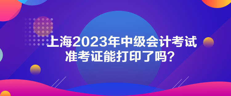 上海2023年中级会计考试准考证能打印了吗？