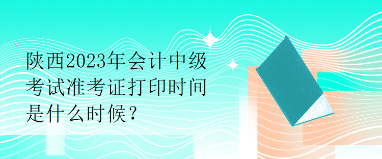 陕西2023年会计中级考试准考证打印时间是什么时候？