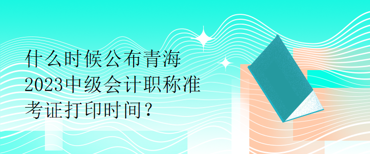 什么时候公布青海2023中级会计职称准考证打印时间？