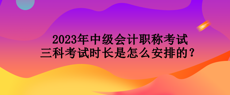 2023年中级会计职称考试三科考试时长是怎么安排的？