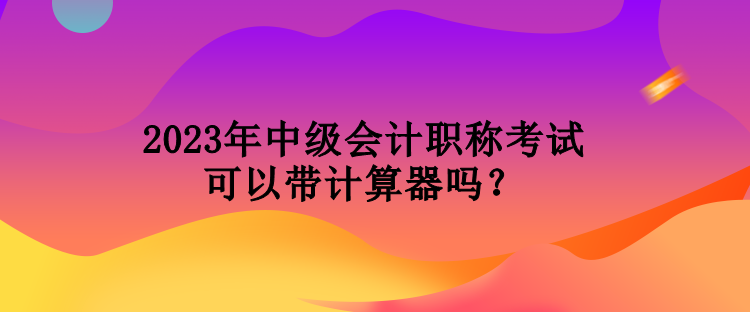 2023年中级会计职称考试可以带计算器吗？