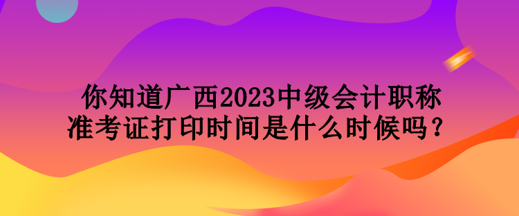 你知道广西2023中级会计职称准考证打印时间是什么时候吗？