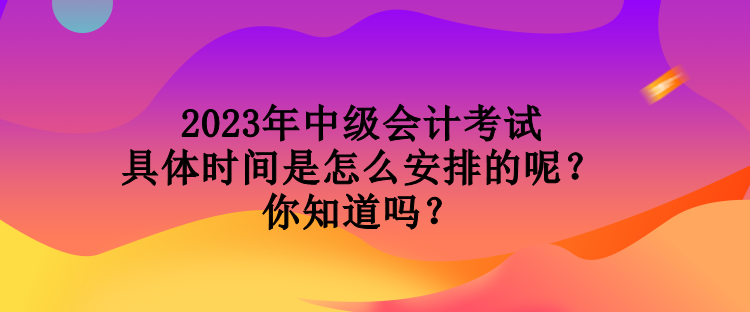 2023年中级会计考试具体时间是怎么安排的呢？你知道吗？