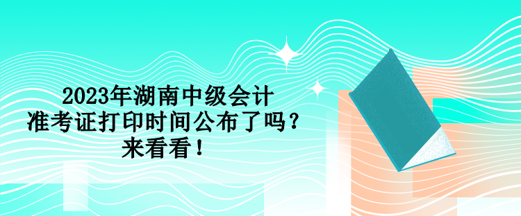 2023年湖南中级会计准考证打印时间公布了吗？来看看！