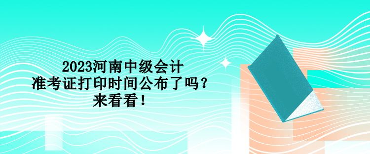 2023河南中级会计准考证打印时间公布了吗？来看看！