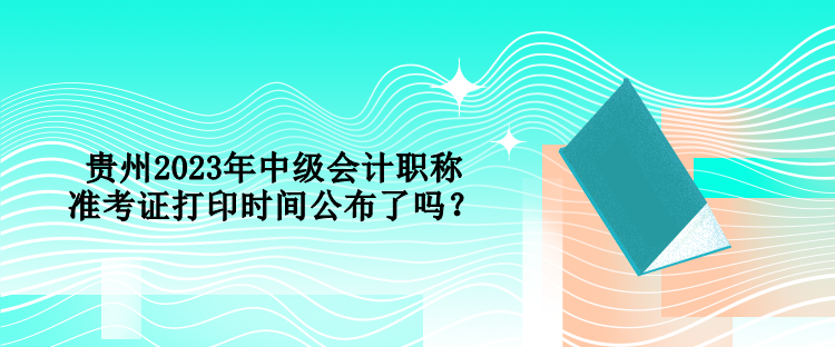 贵州2023年中级会计职称准考证打印时间公布了吗？