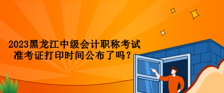 2023黑龙江中级会计职称考试准考证打印时间公布了吗？