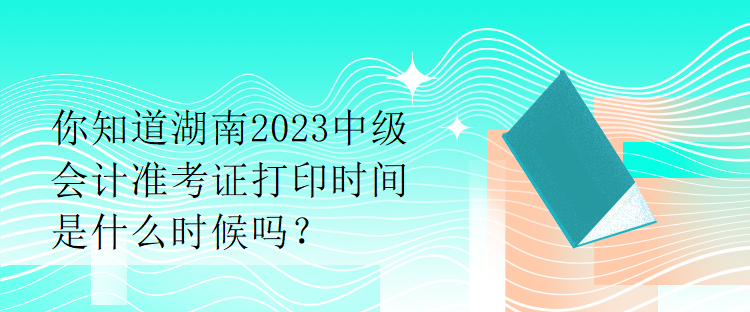 你知道湖南2023中级会计准考证打印时间是什么时候吗？