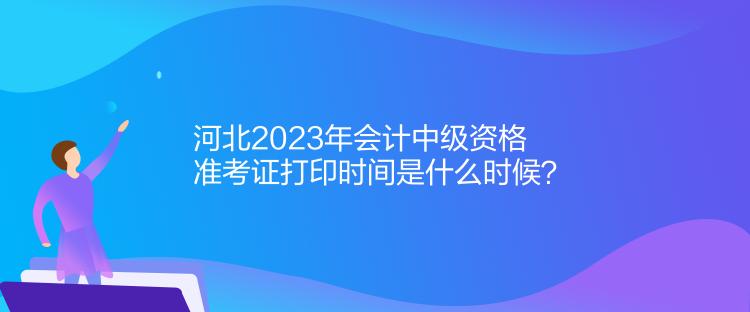 河北2023年会计中级资格准考证打印时间是什么时候？